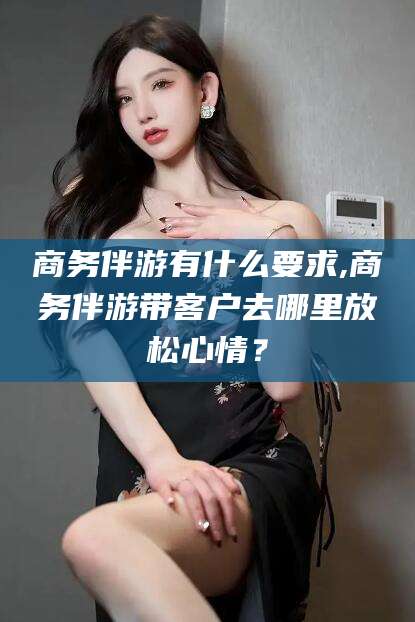 湛江商务伴游有什么要求,商务伴游带客户去哪里放松心情？