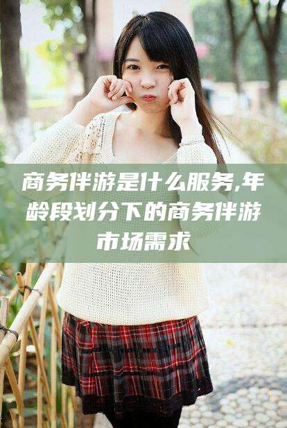 湛江商务伴游是什么服务,年龄段划分下的商务伴游市场需求