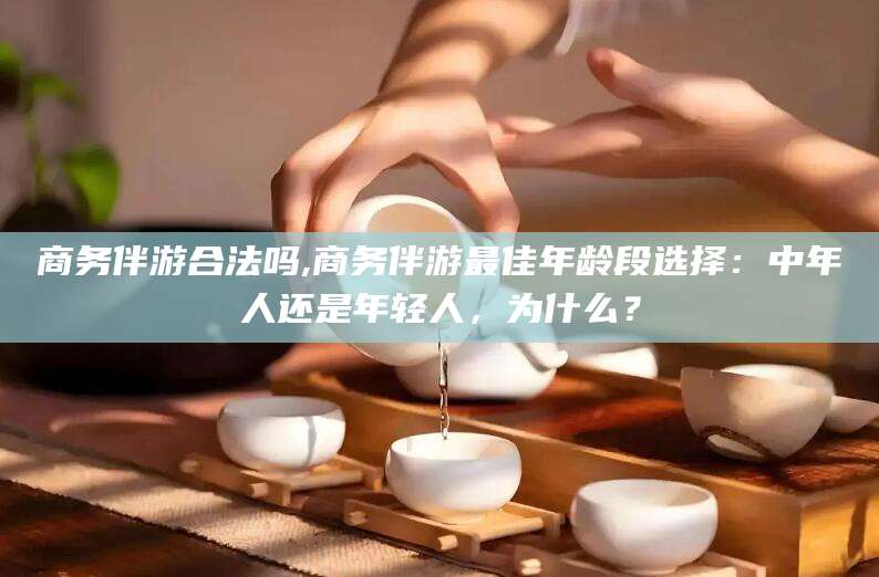 湛江商务伴游合法吗,商务伴游最佳年龄段选择：中年人还是年轻人，为什么？