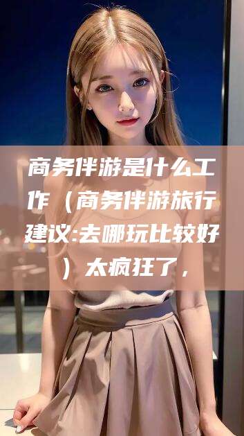 湛江商务伴游是什么工作（商务伴游旅行建议:去哪玩比较好）太疯狂了，