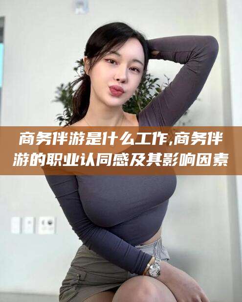 湛江商务伴游是什么工作,商务伴游的职业认同感及其影响因素