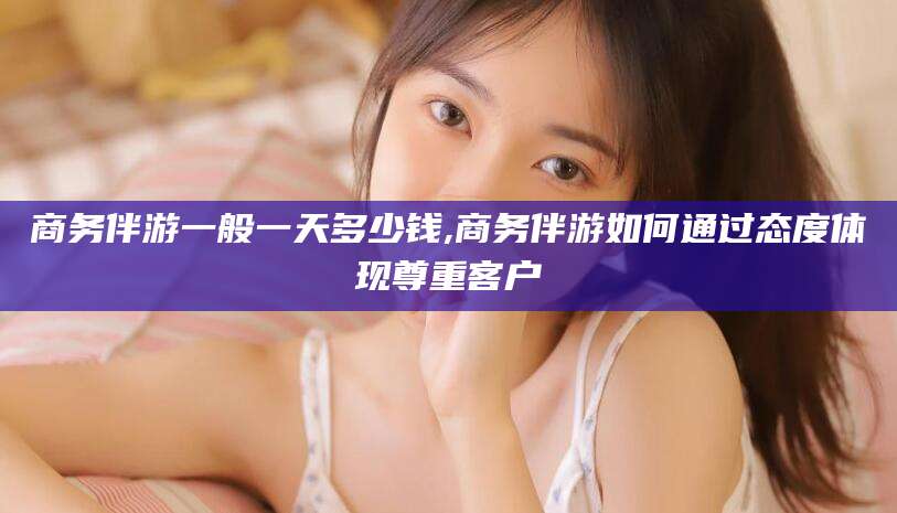 湛江商务伴游一般一天多少钱,商务伴游如何通过态度体现尊重客户